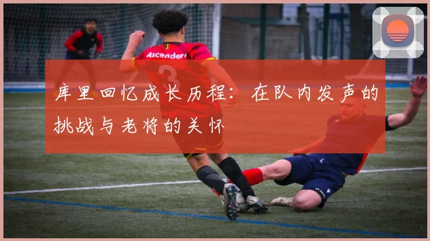 库里回忆成长历程：在队内发声的挑战与老将的关怀