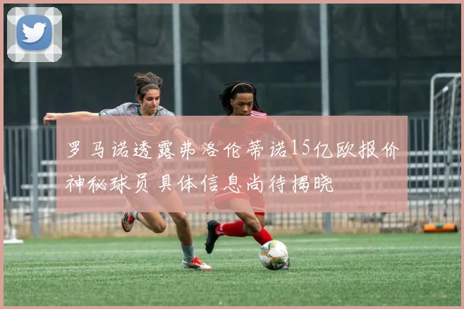 罗马诺透露弗洛伦蒂诺15亿欧报价神秘球员具体信息尚待揭晓