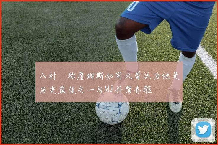 八村塁称詹姆斯如同大哥认为他是历史最佳之一与MJ并驾齐驱