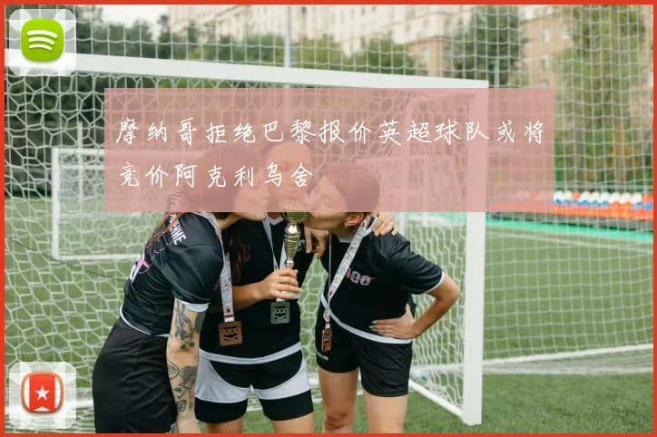 摩纳哥拒绝巴黎报价英超球队或将竞价阿克利乌舍