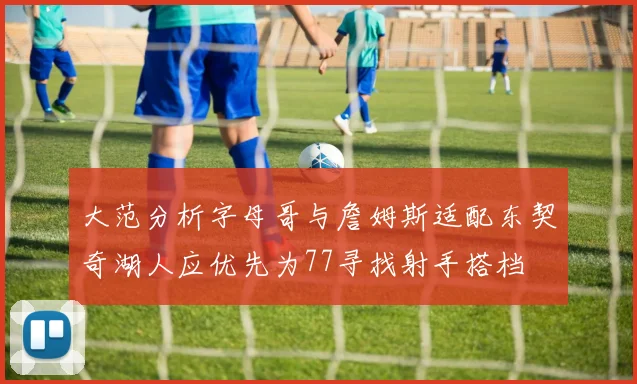 大范分析字母哥与詹姆斯适配东契奇湖人应优先为77寻找射手搭档