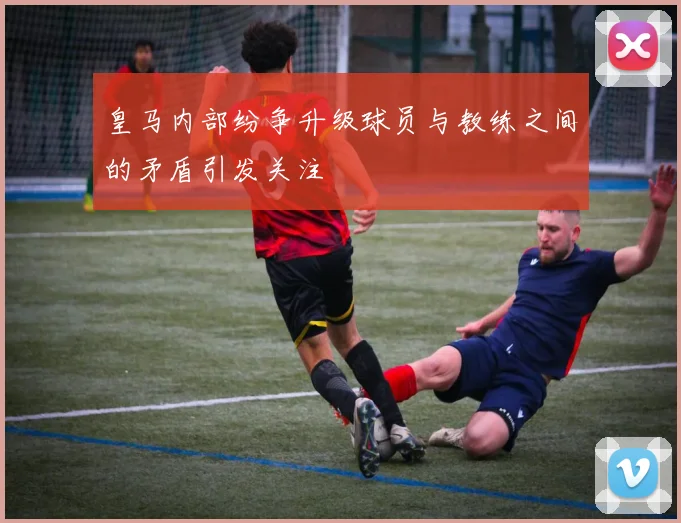 皇马内部纷争升级球员与教练之间的矛盾引发关注