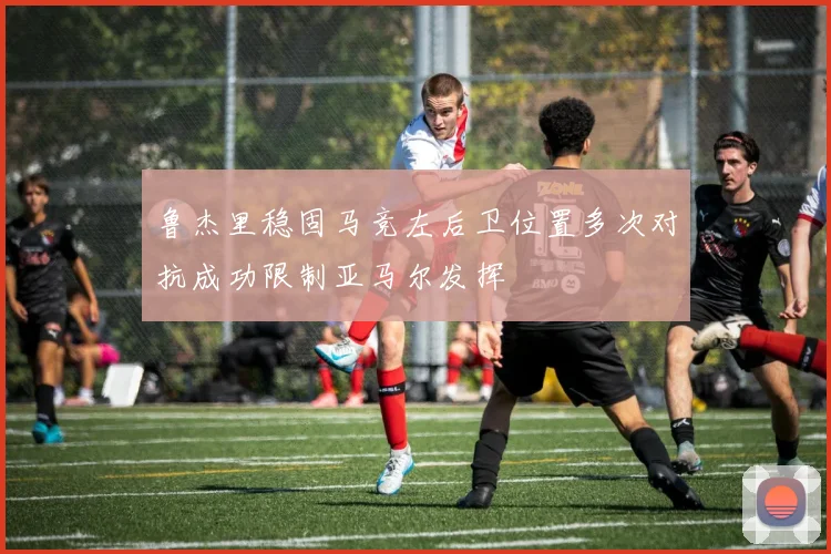鲁杰里稳固马竞左后卫位置多次对抗成功限制亚马尔发挥