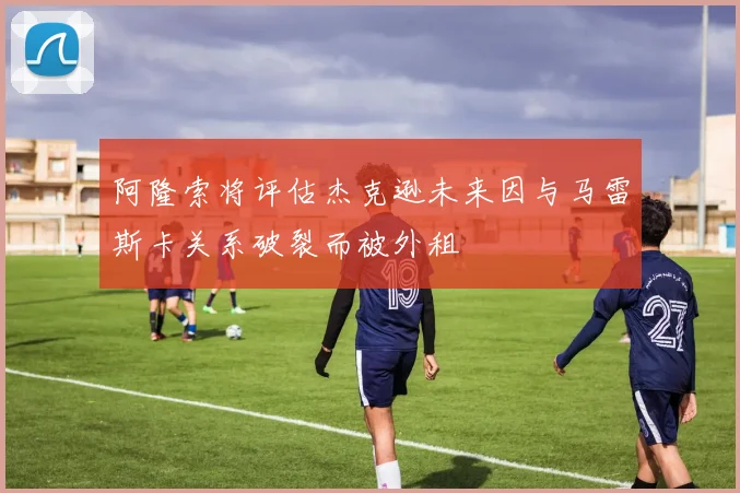 阿隆索将评估杰克逊未来因与马雷斯卡关系破裂而被外租