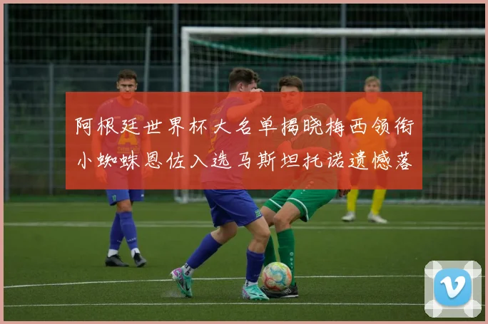 阿根廷世界杯大名单揭晓梅西领衔小蜘蛛恩佐入选马斯坦托诺遗憾落选