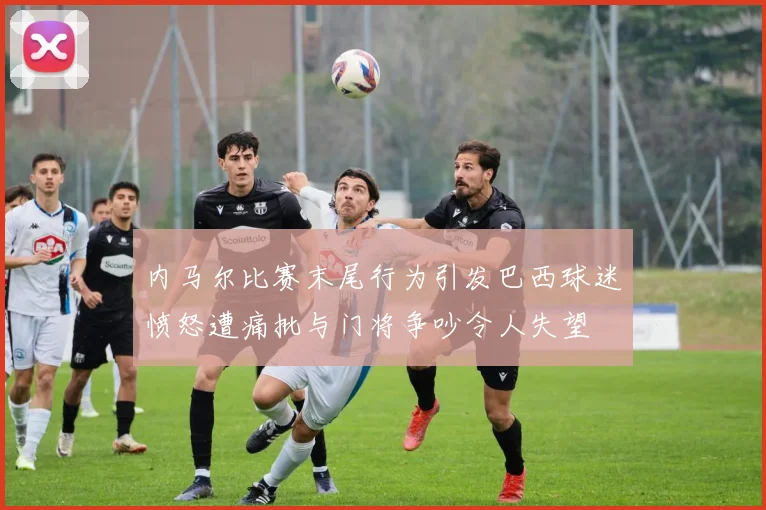 内马尔比赛末尾行为引发巴西球迷愤怒遭痛批与门将争吵令人失望