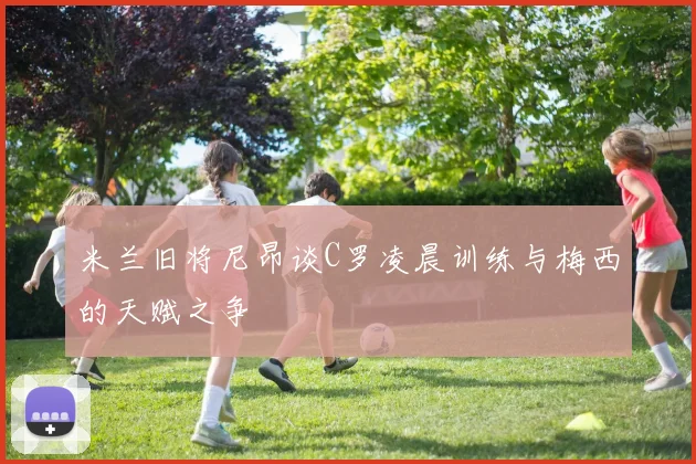 米兰旧将尼昂谈C罗凌晨训练与梅西的天赋之争