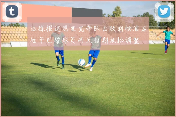 法媒报道恩里克带队击败利物浦后给予巴黎球员两天假期放松调整