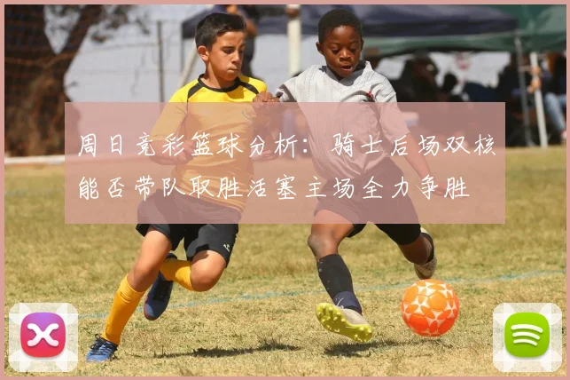 周日竞彩篮球分析：骑士后场双核能否带队取胜活塞主场全力争胜