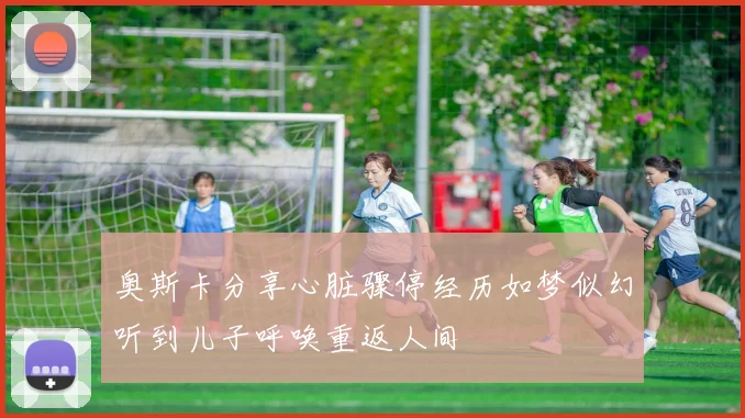 奥斯卡分享心脏骤停经历如梦似幻听到儿子呼唤重返人间