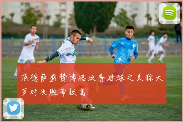 范德萨盛赞博格坎普进球之美称大罗对决胜率极高