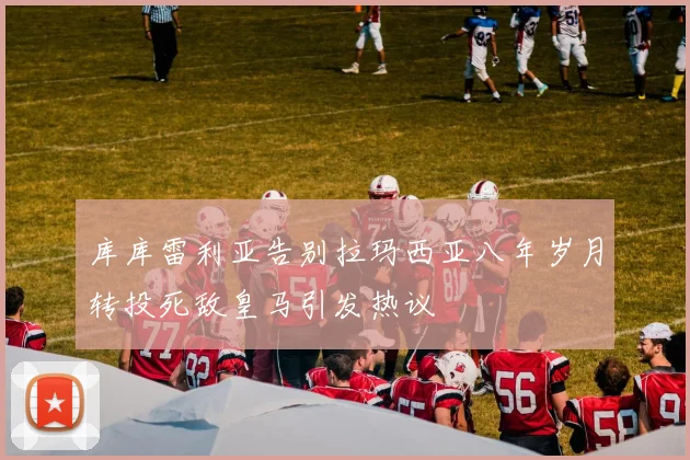 库库雷利亚告别拉玛西亚八年岁月转投死敌皇马引发热议