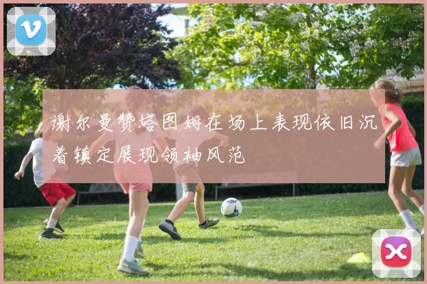谢尔曼赞塔图姆在场上表现依旧沉着镇定展现领袖风范