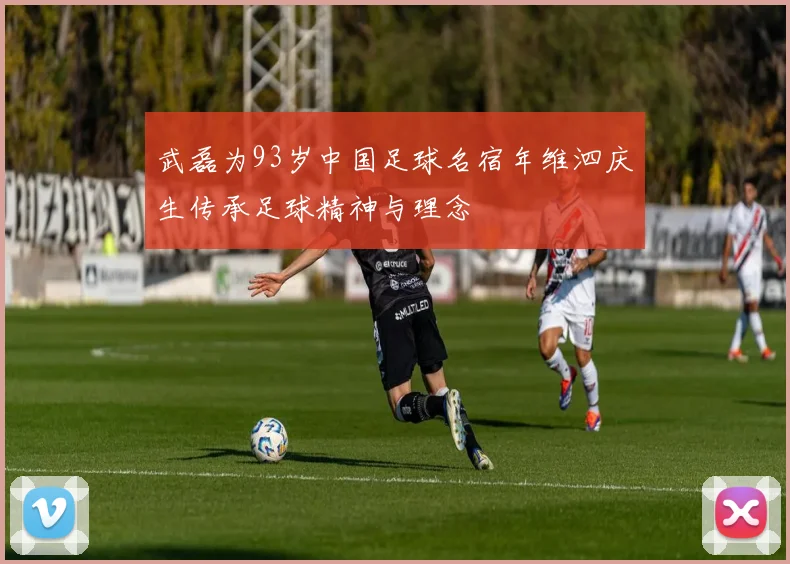 武磊为93岁中国足球名宿年维泗庆生传承足球精神与理念