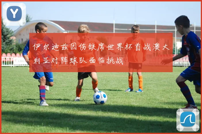 伊尔迪兹因伤缺席世界杯首战澳大利亚对阵球队面临挑战