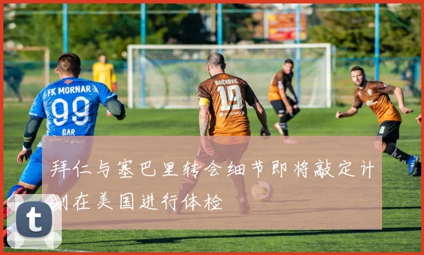 拜仁与塞巴里转会细节即将敲定计划在美国进行体检